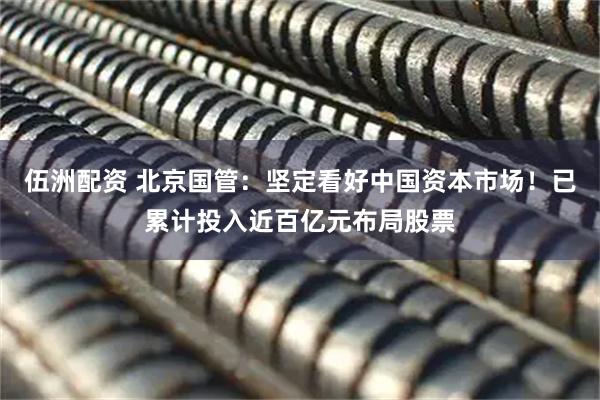 伍洲配资 北京国管：坚定看好中国资本市场！已累计投入近百亿元布局股票