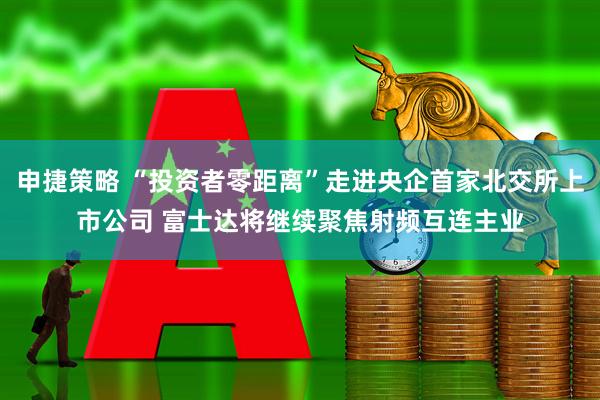 申捷策略 “投资者零距离”走进央企首家北交所上市公司 富士达将继续聚焦射频互连主业