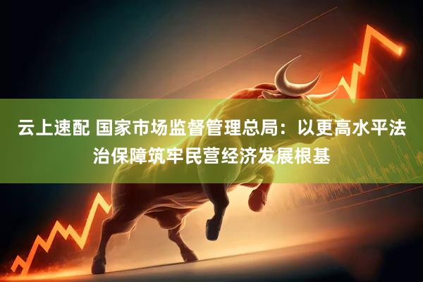 云上速配 国家市场监督管理总局：以更高水平法治保障筑牢民营经济发展根基