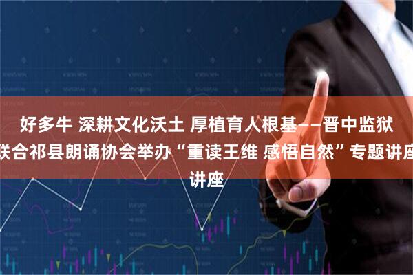 好多牛 深耕文化沃土 厚植育人根基——晋中监狱联合祁县朗诵协会举办“重读王维 感悟自然”专题讲座