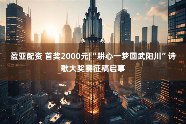 盈亚配资 首奖2000元|“耕心一梦回武阳川”诗歌大奖赛征稿启事