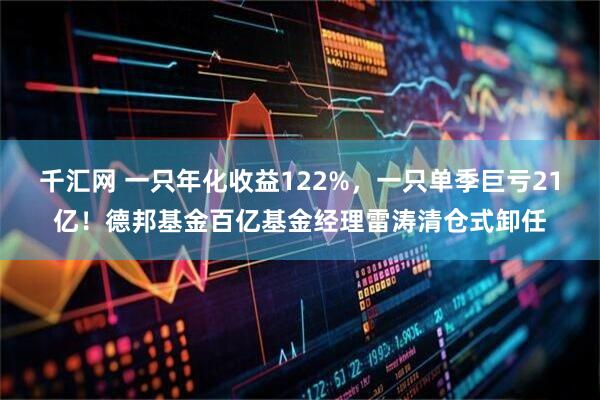 千汇网 一只年化收益122%，一只单季巨亏21亿！德邦基金百亿基金经理雷涛清仓式卸任