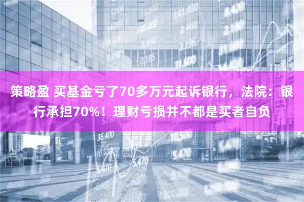 策略盈 买基金亏了70多万元起诉银行，法院：银行承担70%！理财亏损并不都是买者自负