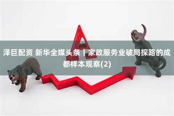 泽巨配资 新华全媒头条丨家政服务业破局探路的成都样本观察(2)