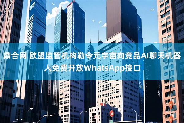 鼎合网 欧盟监管机构勒令元宇宙向竞品AI聊天机器人免费开放WhatsApp接口