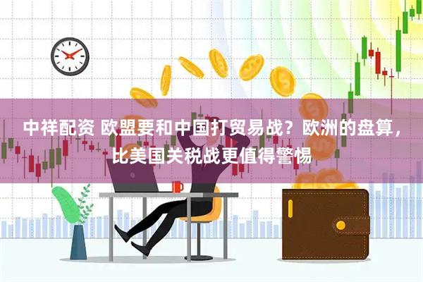 中祥配资 欧盟要和中国打贸易战？欧洲的盘算，比美国关税战更值得警惕