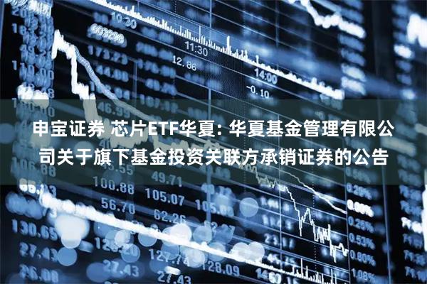 申宝证券 芯片ETF华夏: 华夏基金管理有限公司关于旗下基金投资关联方承销证券的公告
