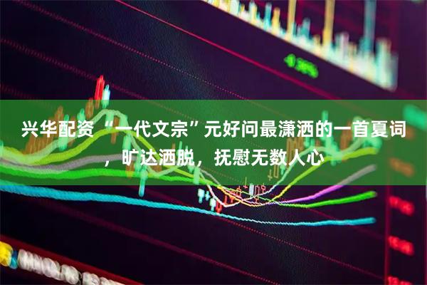 兴华配资 “一代文宗”元好问最潇洒的一首夏词，旷达洒脱，抚慰无数人心