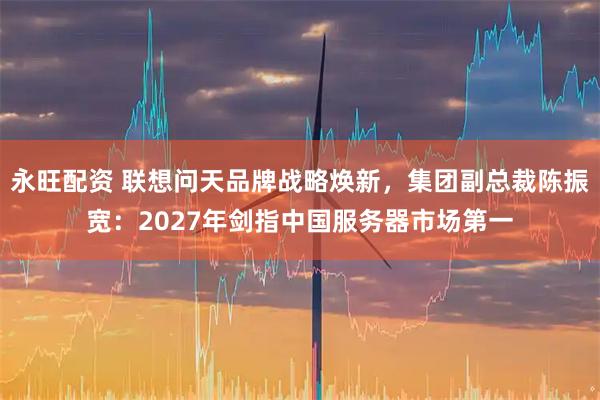 永旺配资 联想问天品牌战略焕新，集团副总裁陈振宽：2027年剑指中国服务器市场第一