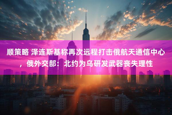 顺策略 泽连斯基称再次远程打击俄航天通信中心，俄外交部：北约为乌研发武器丧失理性