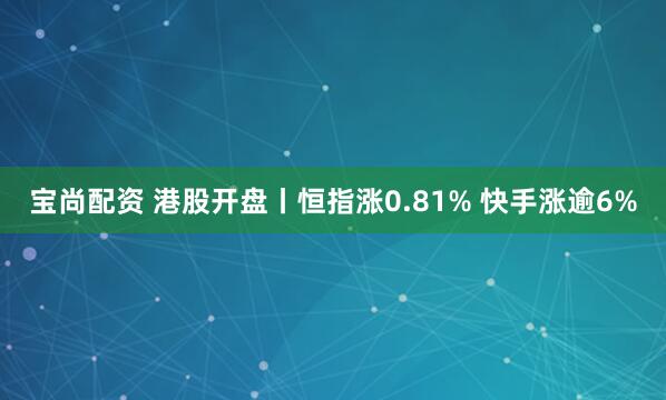 宝尚配资 港股开盘丨恒指涨0.81% 快手涨逾6%