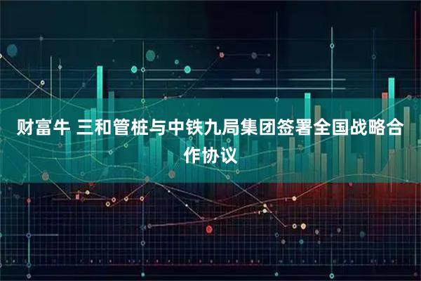 财富牛 三和管桩与中铁九局集团签署全国战略合作协议