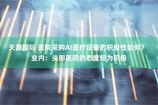 天源国际 医院采购AI医疗设备的积极性如何？ 业内：头部医院的态度较为积极