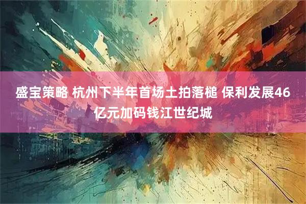 盛宝策略 杭州下半年首场土拍落槌 保利发展46亿元加码钱江世纪城