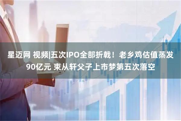 星迈网 视频|五次IPO全部折戟！老乡鸡估值蒸发90亿元 束从轩父子上市梦第五次落空