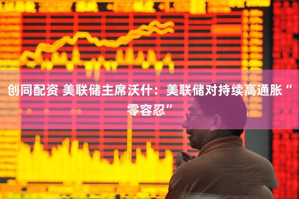 创同配资 美联储主席沃什：美联储对持续高通胀“零容忍”