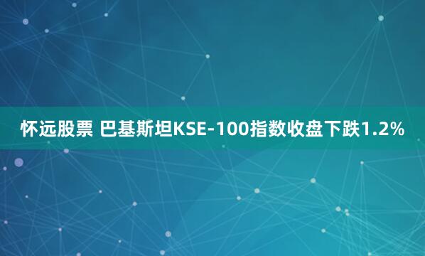 怀远股票 巴基斯坦KSE-100指数收盘下跌1.2%