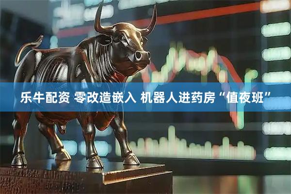 乐牛配资 零改造嵌入 机器人进药房“值夜班”