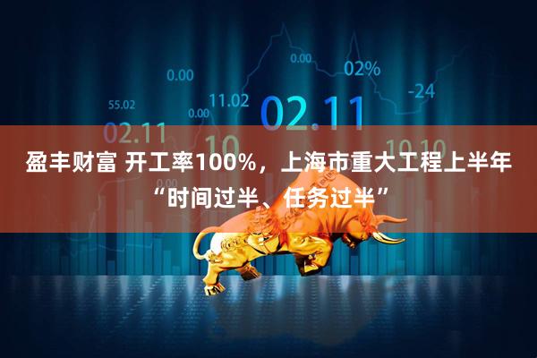 盈丰财富 开工率100%，上海市重大工程上半年“时间过半、任务过半”
