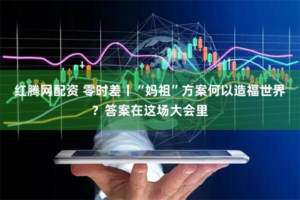 红腾网配资 零时差丨“妈祖”方案何以造福世界？答案在这场大会里