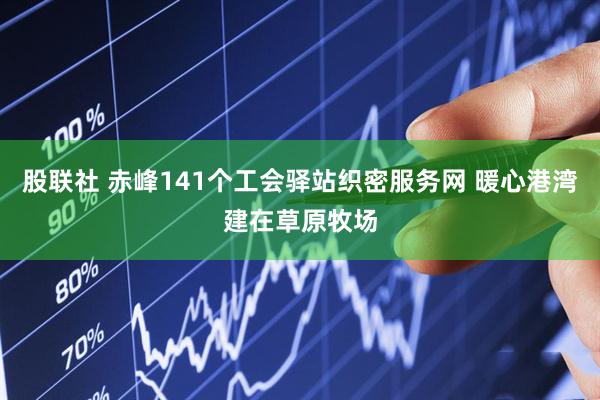 股联社 赤峰141个工会驿站织密服务网 暖心港湾建在草原牧场