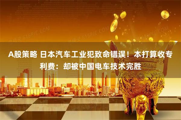 A股策略 日本汽车工业犯致命错误！本打算收专利费：却被中国电车技术完胜