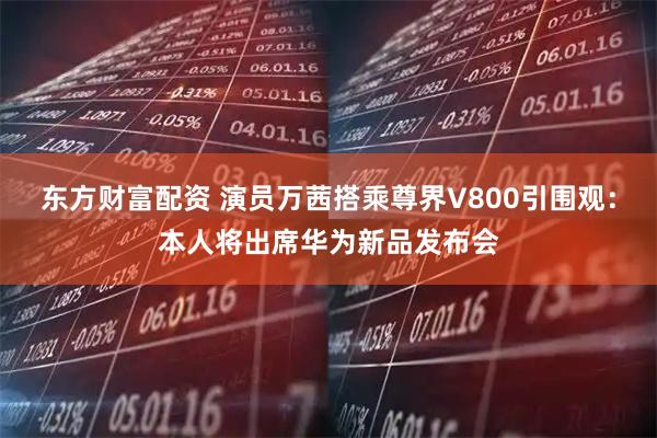 东方财富配资 演员万茜搭乘尊界V800引围观：本人将出席华为新品发布会