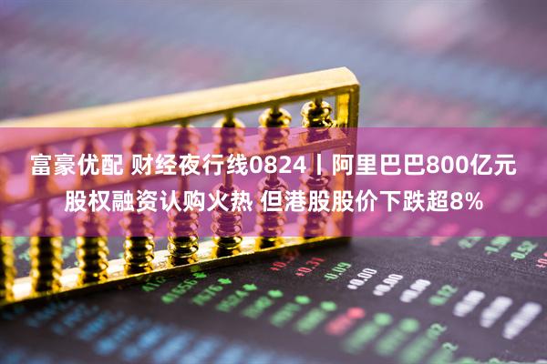 富豪优配 财经夜行线0824丨阿里巴巴800亿元股权融资认购火热 但港股股价下跌超8%