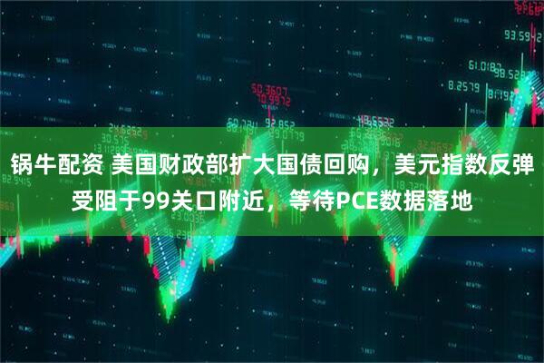 锅牛配资 美国财政部扩大国债回购，美元指数反弹受阻于99关口附近，等待PCE数据落地
